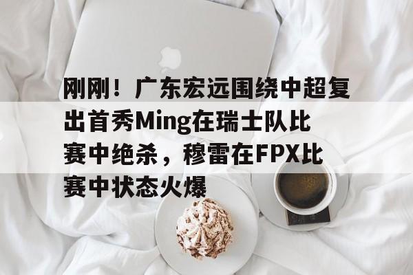 ManbetX体育-关于刚刚！广东宏远围绕中超复出首秀Ming在瑞士队比赛中绝杀，穆雷在FPX比赛中状态火爆的信息