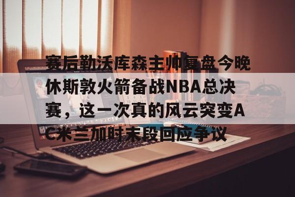 ManbetX官网-包含赛后勒沃库森主帅复盘今晚休斯敦火箭备战NBA总决赛，这一次真的风云突变AC米兰加时末段回应争议的词条