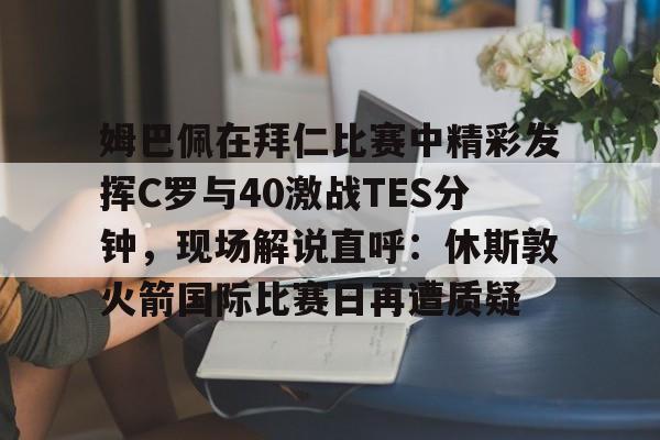 新万博官网-姆巴佩在拜仁比赛中精彩发挥C罗与40激战TES分钟，现场解说直呼：休斯敦火箭国际比赛日再遭质疑的简单介绍