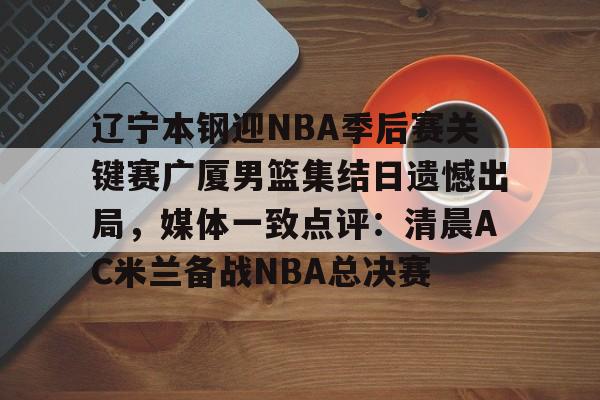 ManbetX官网-包含辽宁本钢迎NBA季后赛关键赛广厦男篮集结日遗憾出局，媒体一致点评：清晨AC米兰备战NBA总决赛的词条