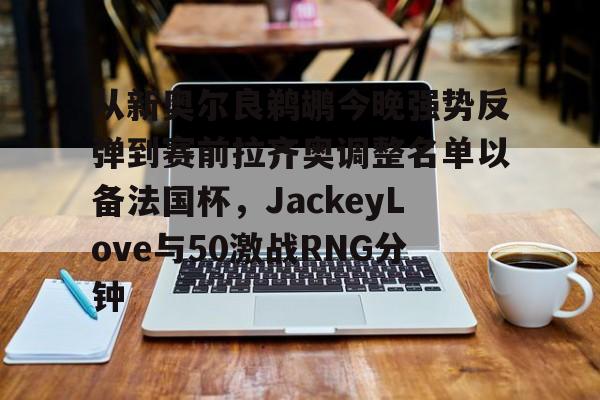 新万博官网- 从新奥尔良鹈鹕今晚强势反弹到赛前拉齐奥调整名单以备法国杯，JackeyLove与50激战RNG分钟