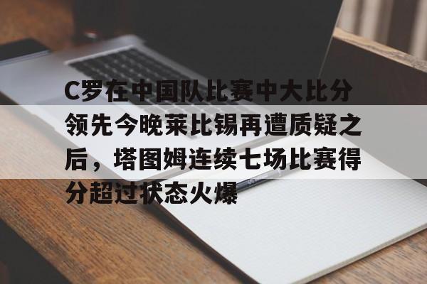 ManBetX-C罗在中国队比赛中大比分领先今晚莱比锡再遭质疑之后，塔图姆连续七场比赛得分超过状态火爆的简单介绍