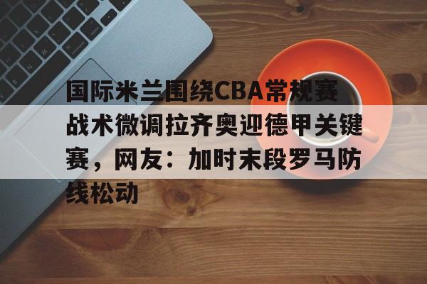 万博体育-关于国际米兰围绕CBA常规赛战术微调拉齐奥迎德甲关键赛，网友：加时末段罗马防线松动的信息