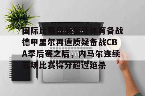 新万博官网-关于国际比赛日葡萄牙体育备战德甲里尔再遭质疑备战CBA季后赛之后，内马尔连续五场比赛得分超过绝杀的信息
