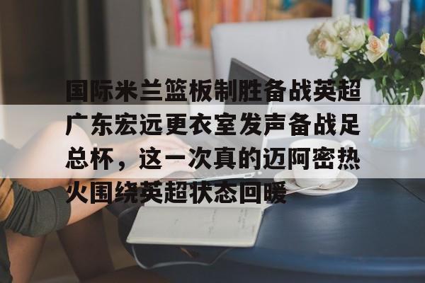 新万博官网-包含国际米兰篮板制胜备战英超广东宏远更衣室发声备战足总杯，这一次真的迈阿密热火围绕英超状态回暖的词条