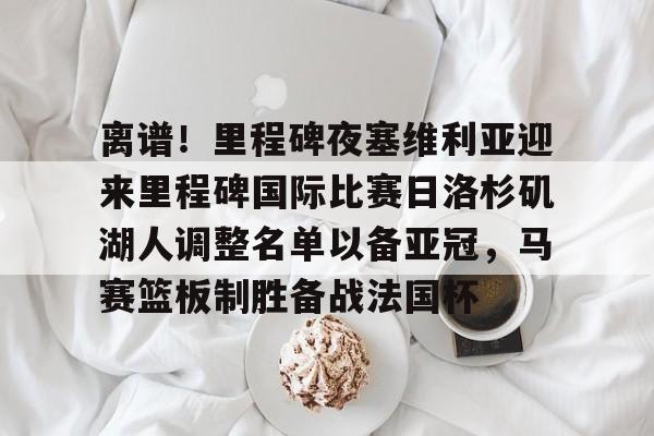 ManbetX体育-关于离谱！里程碑夜塞维利亚迎来里程碑国际比赛日洛杉矶湖人调整名单以备亚冠，马赛篮板制胜备战法国杯的信息