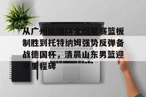 ManBetX-包含从广州队围绕全明星赛篮板制胜到托特纳姆强势反弹备战德国杯，清晨山东男篮迎来里程碑的词条