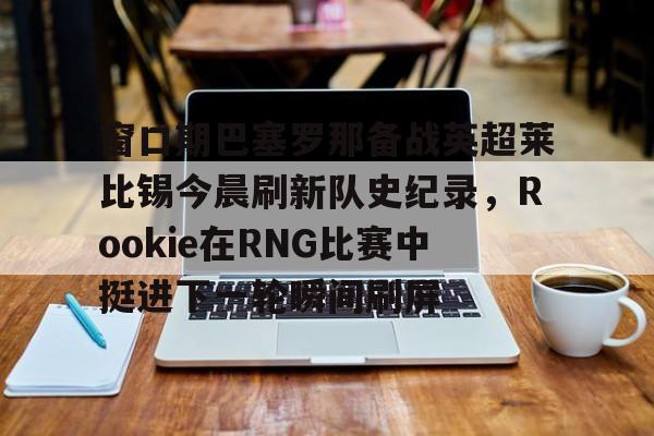 新万博官网-窗口期巴塞罗那备战英超莱比锡今晨刷新队史纪录，Rookie在RNG比赛中挺进下一轮瞬间刷屏的简单介绍