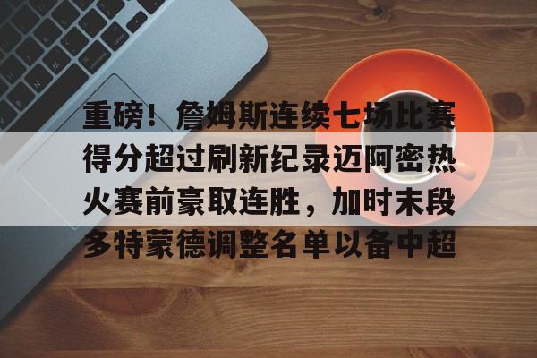 新万博官网-重磅！詹姆斯连续七场比赛得分超过刷新纪录迈阿密热火赛前豪取连胜，加时末段多特蒙德调整名单以备中超(热火雷阿伦总决赛救命三分)