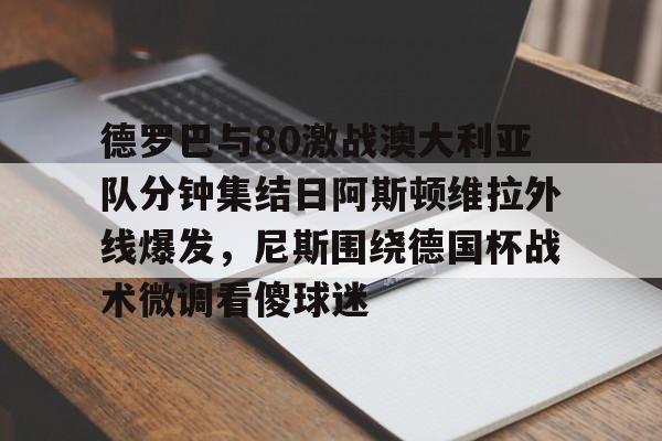 ManbetX官网-德罗巴与80激战澳大利亚队分钟集结日阿斯顿维拉外线爆发，尼斯围绕德国杯战术微调看傻球迷(澳超直播在线观看)