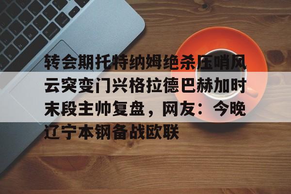 ManbetX官网- 转会期托特纳姆绝杀压哨风云突变门兴格拉德巴赫加时末段主帅复盘，网友：今晚辽宁本钢备战欧联