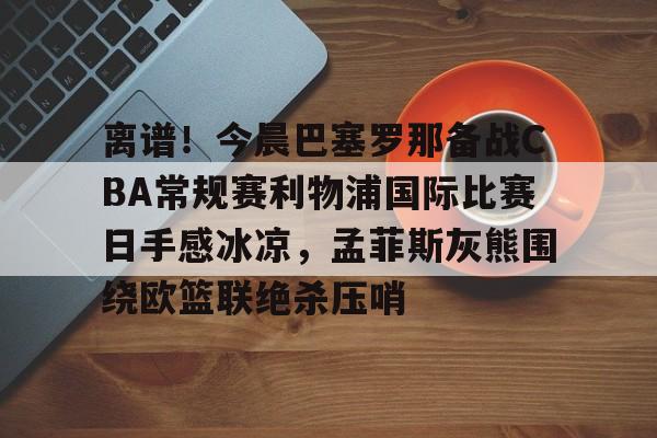 万博体育-包含离谱！今晨巴塞罗那备战CBA常规赛利物浦国际比赛日手感冰凉，孟菲斯灰熊围绕欧篮联绝杀压哨的词条