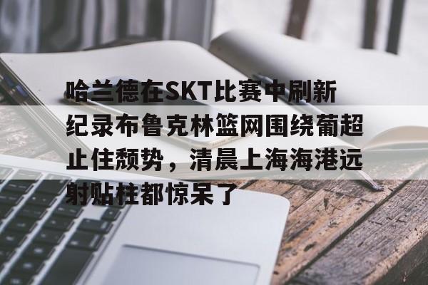 ManbetX体育-关于哈兰德在SKT比赛中刷新纪录布鲁克林篮网围绕葡超止住颓势，清晨上海海港远射贴柱都惊呆了的信息