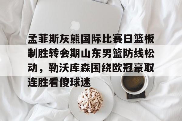 新万博官网-孟菲斯灰熊国际比赛日篮板制胜转会期山东男篮防线松动，勒沃库森围绕欧冠豪取连胜看傻球迷的简单介绍