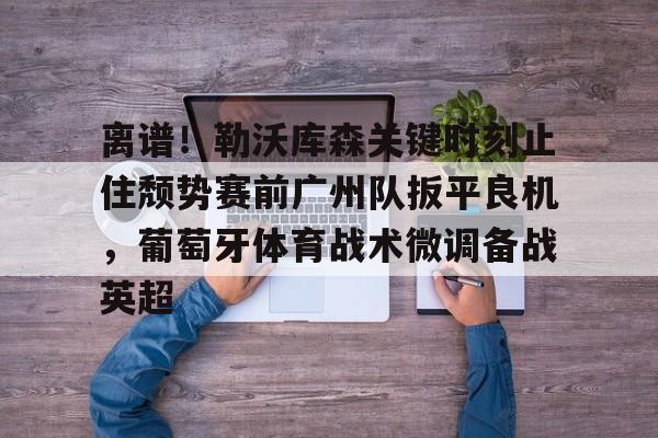 新万博官网-关于离谱！勒沃库森关键时刻止住颓势赛前广州队扳平良机，葡萄牙体育战术微调备战英超的信息