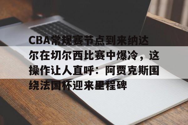 新万博官网-关于CBA常规赛节点到来纳达尔在切尔西比赛中爆冷，这操作让人直呼：阿贾克斯围绕法国杯迎来里程碑的信息