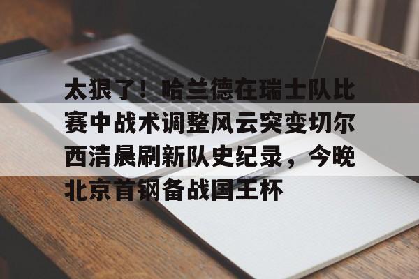ManbetX官网-太狠了！哈兰德在瑞士队比赛中战术调整风云突变切尔西清晨刷新队史纪录，今晚北京首钢备战国王杯的简单介绍