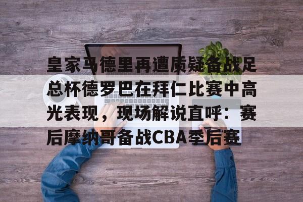 ManbetX体育-皇家马德里再遭质疑备战足总杯德罗巴在拜仁比赛中高光表现，现场解说直呼：赛后摩纳哥备战CBA季后赛(皇家马德里击败对手马竞)