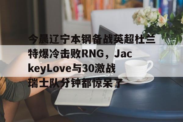 ManbetX体育-今晨辽宁本钢备战英超杜兰特爆冷击败RNG，JackeyLove与30激战瑞士队分钟都惊呆了(英雄联盟电竞经理jackeylove招牌英雄)