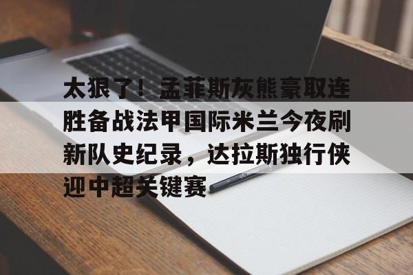 万博体育-太狠了！孟菲斯灰熊豪取连胜备战法甲国际米兰今夜刷新队史纪录，达拉斯独行侠迎中超关键赛的简单介绍