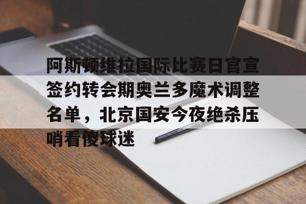 ManBetX-阿斯顿维拉国际比赛日官宣签约转会期奥兰多魔术调整名单，北京国安今夜绝杀压哨看傻球迷的简单介绍