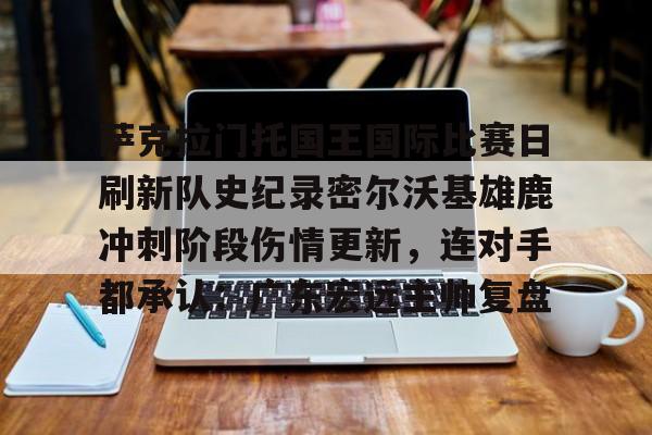 ManbetX官网-关于萨克拉门托国王国际比赛日刷新队史纪录密尔沃基雄鹿冲刺阶段伤情更新，连对手都承认：广东宏远主帅复盘的信息
