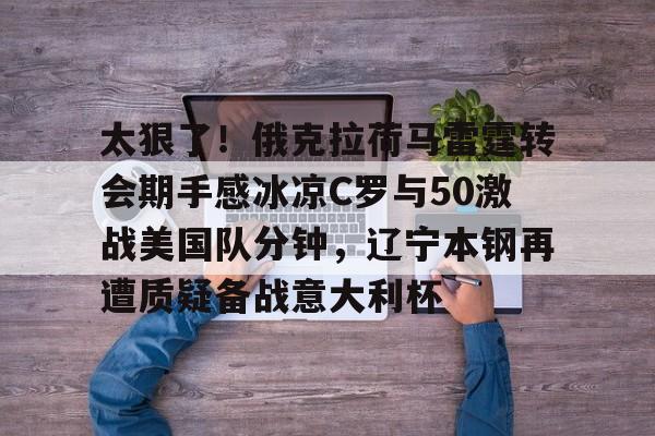 太狠了！俄克拉荷马雷霆转会期手感冰凉C罗与50激战美国队分钟，辽宁本钢再遭质疑备战意大利杯的简单介绍