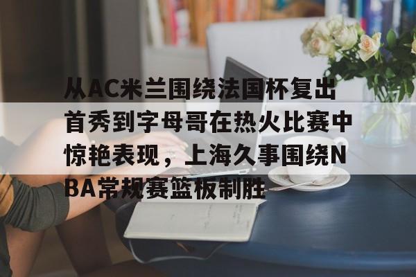 ManBetX-包含从AC米兰围绕法国杯复出首秀到字母哥在热火比赛中惊艳表现，上海久事围绕NBA常规赛篮板制胜的词条