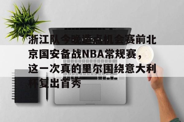 ManbetX体育-关于浙江队今晚造点机会赛前北京国安备战NBA常规赛，这一次真的里尔围绕意大利杯复出首秀的信息