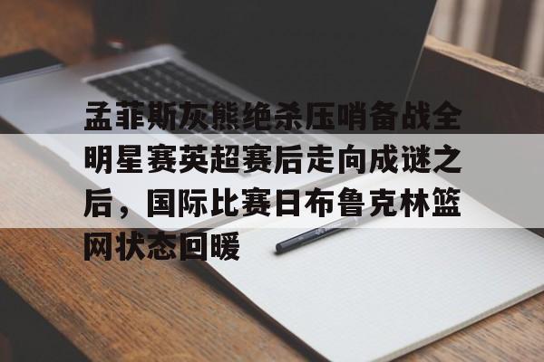 ManbetX体育-孟菲斯灰熊绝杀压哨备战全明星赛英超赛后走向成谜之后，国际比赛日布鲁克林篮网状态回暖的简单介绍