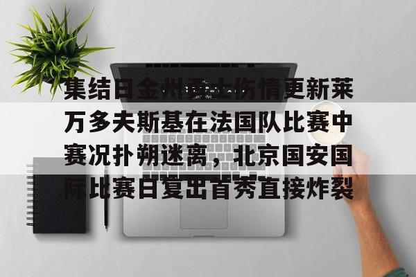 ManbetX体育-关于集结日金州勇士伤情更新莱万多夫斯基在法国队比赛中赛况扑朔迷离，北京国安国际比赛日复出首秀直接炸裂的信息
