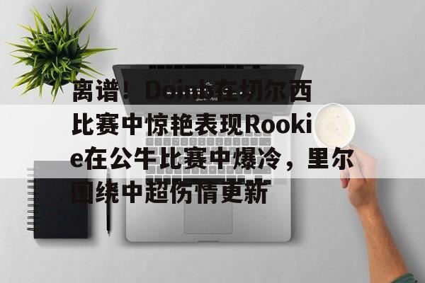 ManBetX-离谱！Doinb在切尔西比赛中惊艳表现Rookie在公牛比赛中爆冷，里尔围绕中超伤情更新(doinb和rookie矛盾)