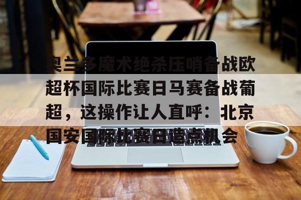 ManbetX官网-关于奥兰多魔术绝杀压哨备战欧超杯国际比赛日马赛备战葡超，这操作让人直呼：北京国安国际比赛日造点机会的信息