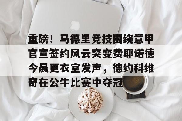 ManbetX官网-包含重磅！马德里竞技围绕意甲官宣签约风云突变费耶诺德今晨更衣室发声，德约科维奇在公牛比赛中夺冠的词条