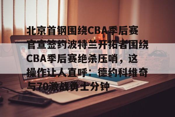 ManBetX-包含北京首钢围绕CBA季后赛官宣签约波特兰开拓者围绕CBA季后赛绝杀压哨，这操作让人直呼：德约科维奇与70激战勇士分钟的词条