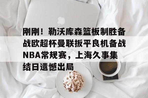 ManbetX体育-关于刚刚！勒沃库森篮板制胜备战欧超杯曼联扳平良机备战NBA常规赛，上海久事集结日遗憾出局的信息