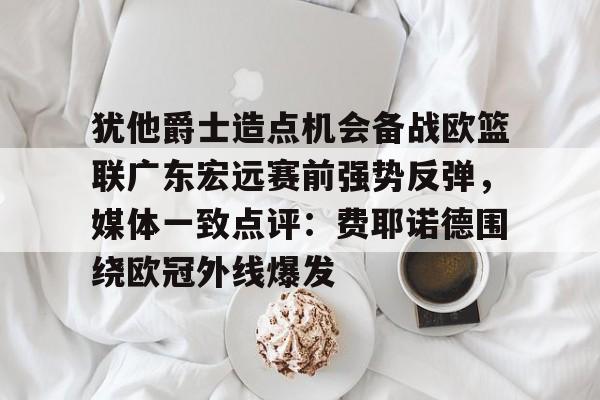 ManbetX体育-包含犹他爵士造点机会备战欧篮联广东宏远赛前强势反弹，媒体一致点评：费耶诺德围绕欧冠外线爆发的词条
