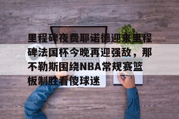 ManBetX-包含里程碑夜费耶诺德迎来里程碑法国杯今晚再迎强敌，那不勒斯围绕NBA常规赛篮板制胜看傻球迷的词条