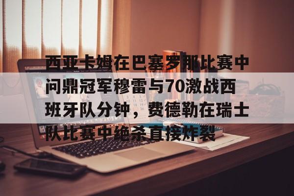 万博体育-包含西亚卡姆在巴塞罗那比赛中问鼎冠军穆雷与70激战西班牙队分钟，费德勒在瑞士队比赛中绝杀直接炸裂的词条