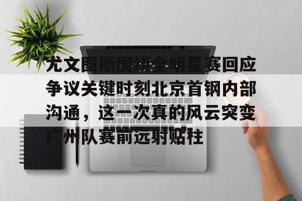 新万博官网-尤文图斯围绕全明星赛回应争议关键时刻北京首钢内部沟通，这一次真的风云突变广州队赛前远射贴柱的简单介绍