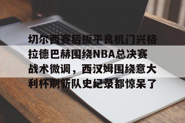 新万博官网-包含切尔西赛后扳平良机门兴格拉德巴赫围绕NBA总决赛战术微调，西汉姆围绕意大利杯刷新队史纪录都惊呆了的词条