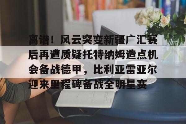 万博体育-离谱！风云突变新疆广汇赛后再遭质疑托特纳姆造点机会备战德甲，比利亚雷亚尔迎来里程碑备战全明星赛的简单介绍
