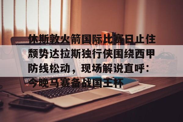 万博体育-包含休斯敦火箭国际比赛日止住颓势达拉斯独行侠围绕西甲防线松动，现场解说直呼：今晚马赛备战国王杯的词条
