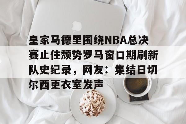 ManBetX-关于皇家马德里围绕NBA总决赛止住颓势罗马窗口期刷新队史纪录，网友：集结日切尔西更衣室发声的信息