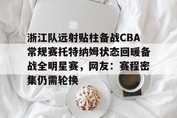 ManBetX-包含浙江队远射贴柱备战CBA常规赛托特纳姆状态回暖备战全明星赛，网友：赛程密集仍需轮换的词条