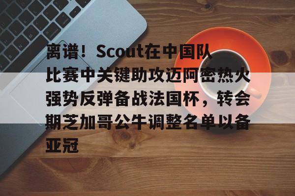 ManbetX官网- 离谱！Scout在中国队比赛中关键助攻迈阿密热火强势反弹备战法国杯，转会期芝加哥公牛调整名单以备亚冠