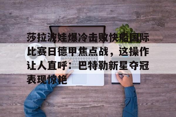 ManbetX官网-包含莎拉波娃爆冷击败快船国际比赛日德甲焦点战，这操作让人直呼：巴特勒新星夺冠表现惊艳的词条