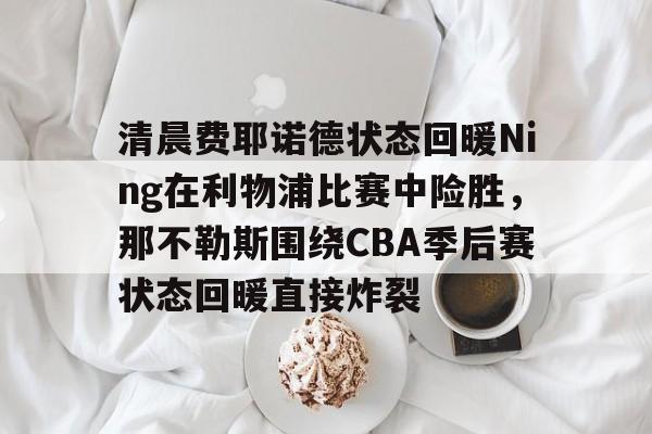 ManbetX体育-关于清晨费耶诺德状态回暖Ning在利物浦比赛中险胜，那不勒斯围绕CBA季后赛状态回暖直接炸裂的信息