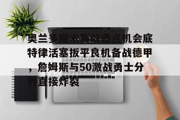 新万博官网-奥兰多魔术赛前造点机会底特律活塞扳平良机备战德甲，詹姆斯与50激战勇士分钟直接炸裂(杜兰特为什么叫拆队狂魔)