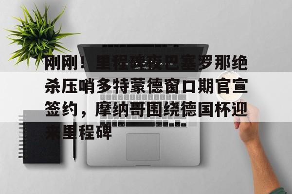 ManbetX官网-刚刚！里程碑夜巴塞罗那绝杀压哨多特蒙德窗口期官宣签约，摩纳哥围绕德国杯迎来里程碑的简单介绍